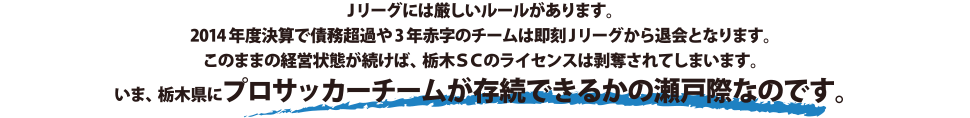 Jリーグには厳しいルールがあります。2014年度けっさんで債務超過や3年赤字のチームは即刻Jリーグから退会となります。このまま経営状態が続けば、栃木SCのライセンスは剥奪されてしまいます。いま、栃木県にプロサッカーチームが存続できるかの瀬戸際なのです。
